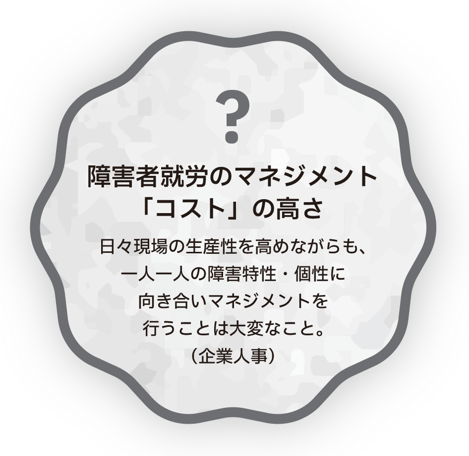 障害者就労のマネジメント「コスト」の高さ　日々現場の生産性を高めながらも、一人一人の障害特性・個性に向き合いマネジメントを行うことは大変なこと。（企業人事）